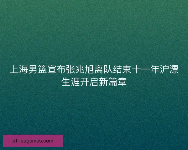 上海男篮宣布张兆旭离队结束十一年沪漂生涯开启新篇章