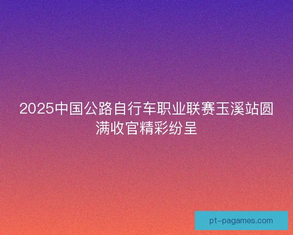 2025中国公路自行车职业联赛玉溪站圆满收官精彩纷呈