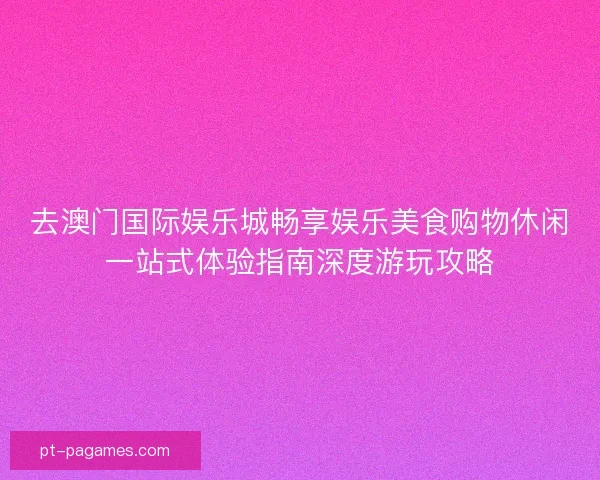 去澳门国际娱乐城畅享娱乐美食购物休闲一站式体验指南深度游玩攻略